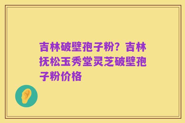 吉林破壁孢子粉?吉林抚松玉秀堂灵芝破壁孢子粉价格
