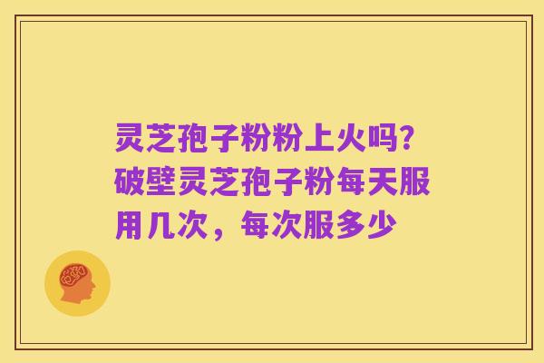 灵芝孢子粉粉上火吗?破壁灵芝孢子粉每天服用几次,每次服多少