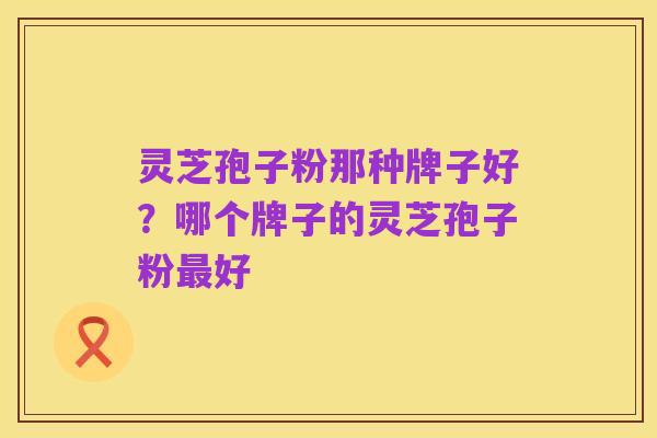 灵芝孢子粉那种牌子好?哪个牌子的灵芝孢子粉最好