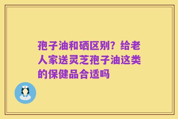 孢子油和硒区别?给老人家送灵芝孢子油这类的保健品合适吗