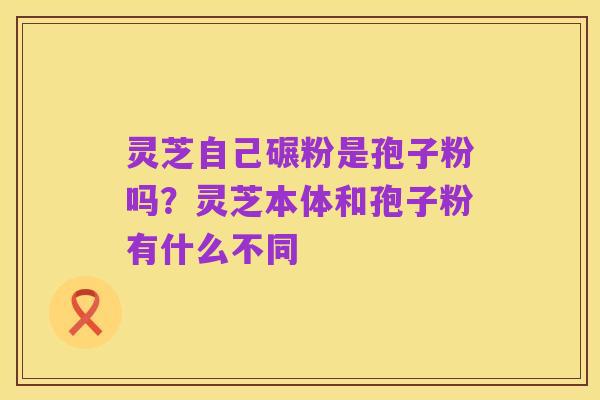 灵芝自己碾粉是孢子粉吗?灵芝本体和孢子粉有什么不同