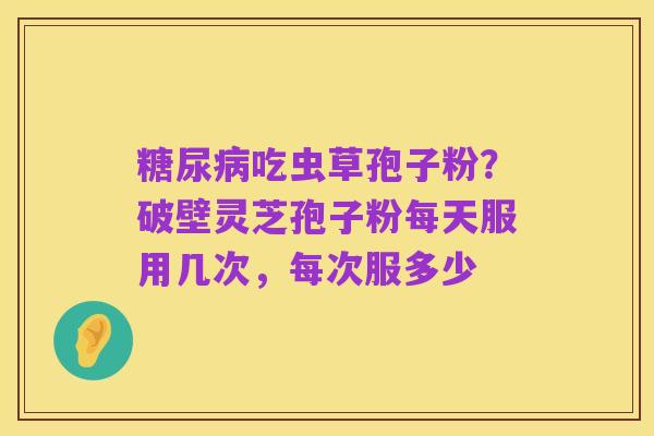 糖尿病吃虫草孢子粉？破壁灵芝孢子粉每天服用几次，每次服多少