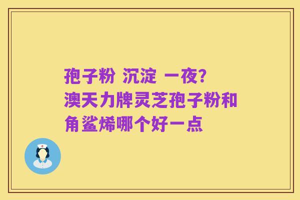 孢子粉 沉淀 一夜?澳天力牌灵芝孢子粉和角鲨烯哪个好一点
