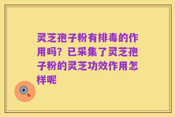 灵芝孢子粉有排毒的作用吗？已采集了灵芝孢子粉的灵芝功效作用怎样呢