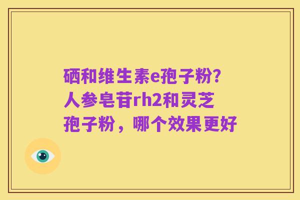 硒和维生素e孢子粉?人参皂苷rh2和灵芝孢子粉,哪个效果更好