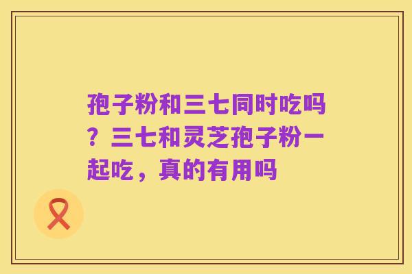 孢子粉和三七同时吃吗？三七和灵芝孢子粉一起吃，真的有用吗