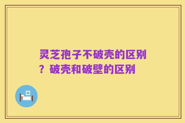 灵芝孢子不破壳的区别?破壳和破壁的区别