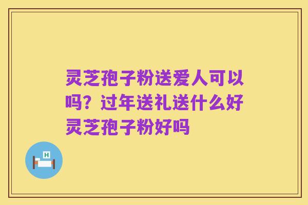 灵芝孢子粉送爱人可以吗?过年送礼送什么好灵芝孢子粉好吗