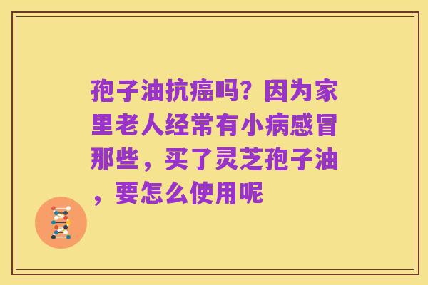 孢子油抗癌吗?因为家里老人经常有小病感冒那些,买了灵芝孢子油,要怎么使用呢