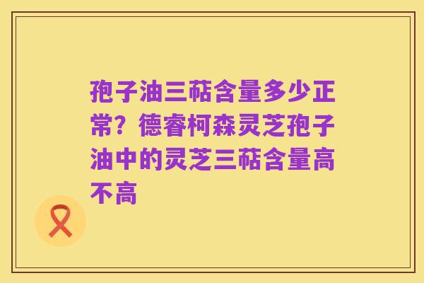 孢子油三萜含量多少正常?德睿柯森灵芝孢子油中的灵芝三萜含量高不高
