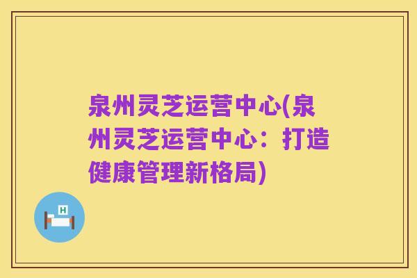泉州灵芝运营中心(泉州灵芝运营中心:打造健康管理新格局)