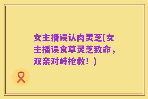 女主播误认肉灵芝(女主播误食草灵芝致命,双亲对峙抢救!)