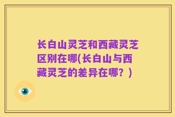 长白山灵芝和西藏灵芝区别在哪(长白山与西藏灵芝的差异在哪?)