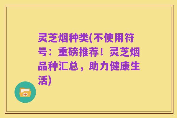 灵芝烟种类(不使用符号:重磅推荐!灵芝烟品种汇总,助力健康生活)