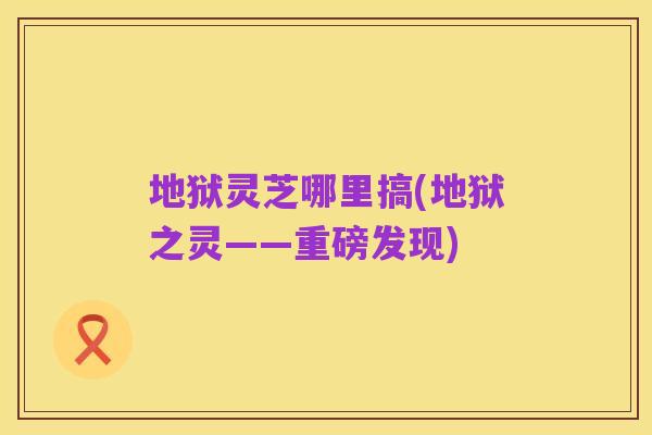 地狱灵芝哪里搞(地狱之灵——重磅发现)