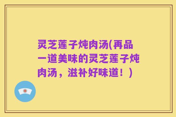 灵芝莲子炖肉汤(再品一道美味的灵芝莲子炖肉汤,滋补好味道!)