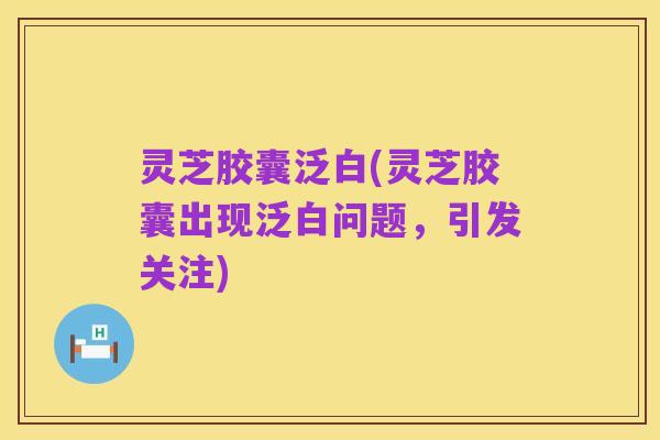 灵芝胶囊泛白(灵芝胶囊出现泛白问题，引发关注)