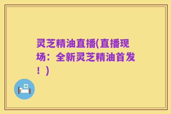 灵芝精油直播(直播现场:全新灵芝精油首发!)