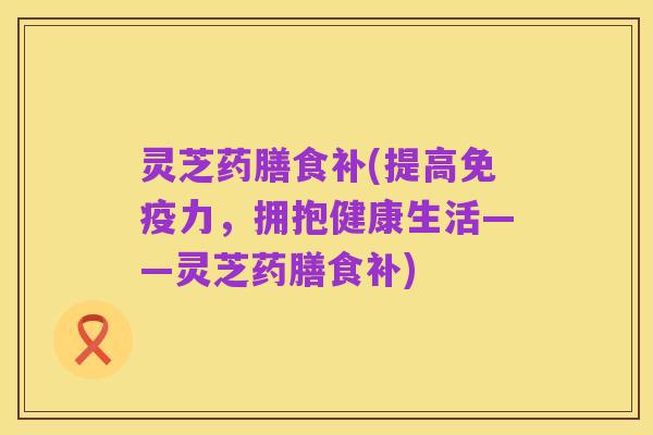 灵芝药膳食补(提高免疫力，拥抱健康生活——灵芝药膳食补)