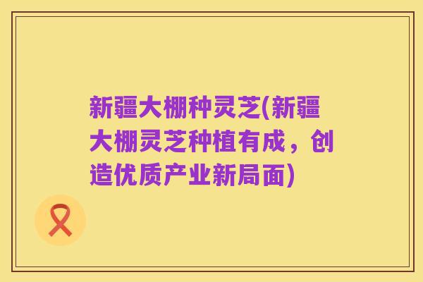 新疆大棚种灵芝(新疆大棚灵芝种植有成,创造优质产业新局面)