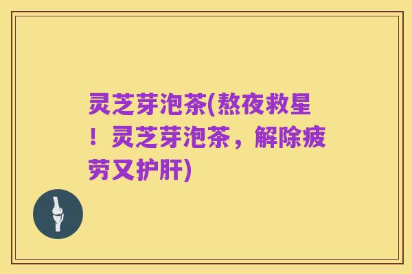 灵芝芽泡茶(熬夜救星!灵芝芽泡茶,解除疲劳又护肝)