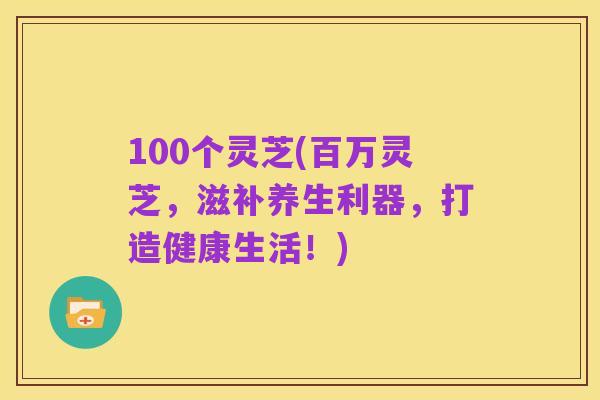 100个灵芝(百万灵芝，滋补养生利器，打造健康生活！)