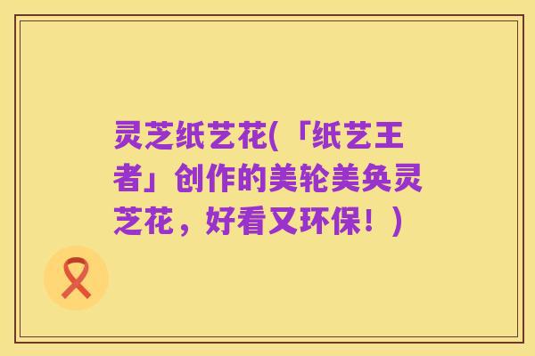 灵芝纸艺花(「纸艺王者」创作的美轮美奂灵芝花,好看又环保!)
