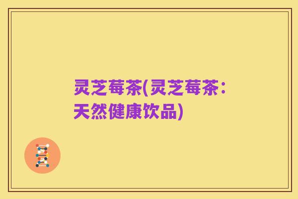 灵芝莓茶(灵芝莓茶：天然健康饮品)