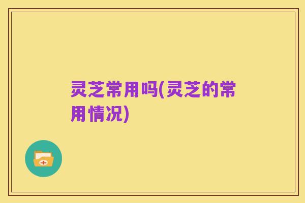 灵芝常用吗(灵芝的常用情况)