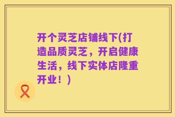 开个灵芝店铺线下(打造品质灵芝，开启健康生活，线下实体店隆重开业！)