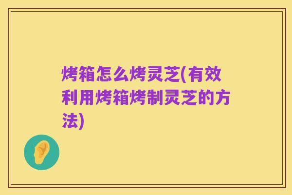 烤箱怎么烤灵芝(有效利用烤箱烤制灵芝的方法)