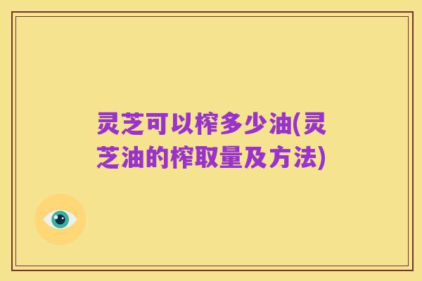 灵芝可以榨多少油(灵芝油的榨取量及方法)