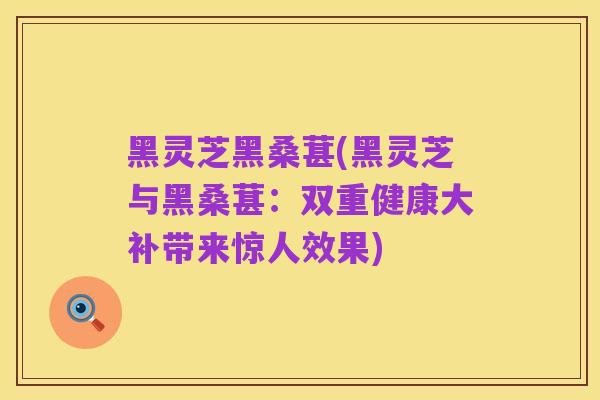 黑灵芝黑桑葚(黑灵芝与黑桑葚：双重健康大补带来惊人效果)