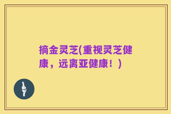 摘金灵芝(重视灵芝健康，远离亚健康！)