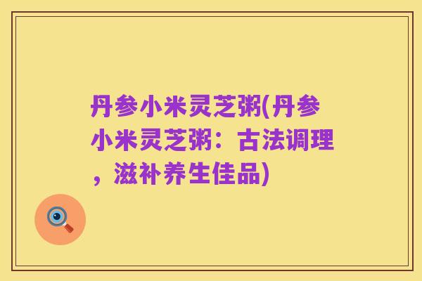 丹参小米灵芝粥(丹参小米灵芝粥:古法调理,滋补养生佳品)