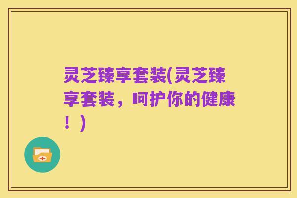 灵芝臻享套装(灵芝臻享套装，呵护你的健康！)