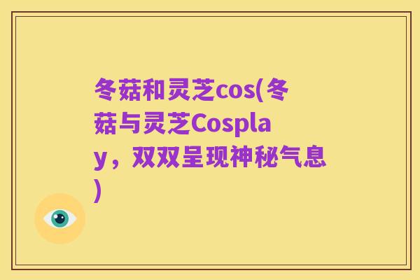 冬菇和灵芝cos(冬菇与灵芝Cosplay,双双呈现神秘气息)