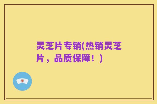 灵芝片专销(热销灵芝片，品质保障！)