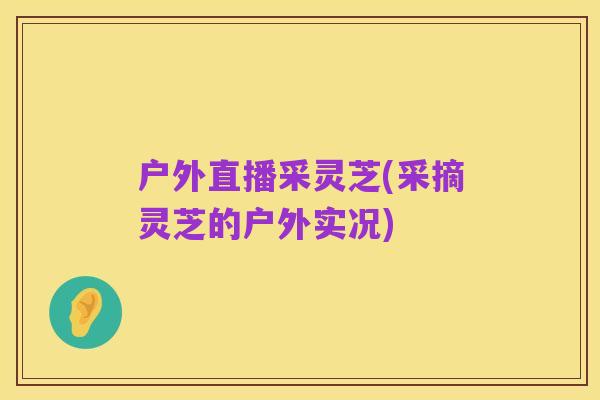 户外直播采灵芝(采摘灵芝的户外实况)