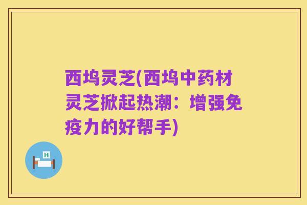 西坞灵芝(西坞中药材灵芝掀起热潮:增强免疫力的好帮手)