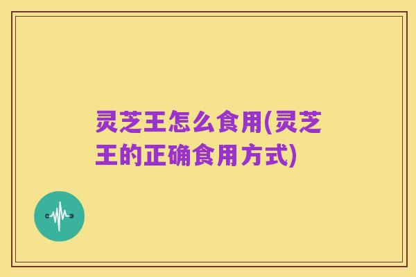 灵芝王怎么食用(灵芝王的正确食用方式)