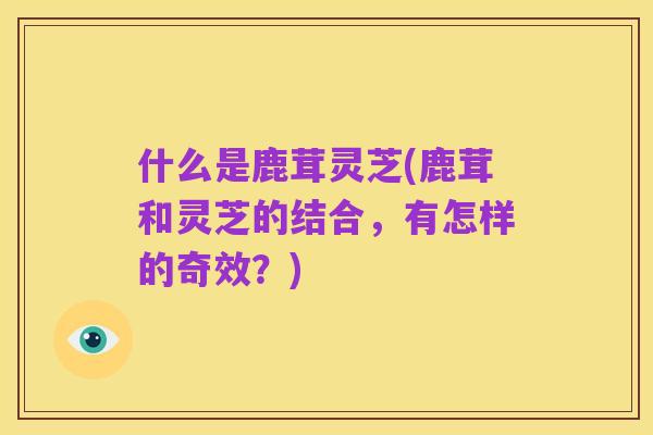 什么是鹿茸灵芝(鹿茸和灵芝的结合,有怎样的奇效?)
