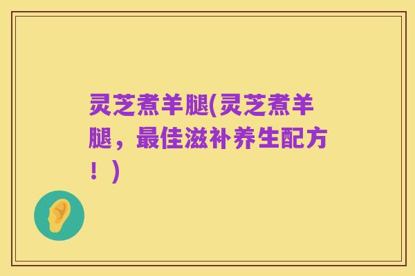 灵芝煮羊腿(灵芝煮羊腿,最佳滋补养生配方!)