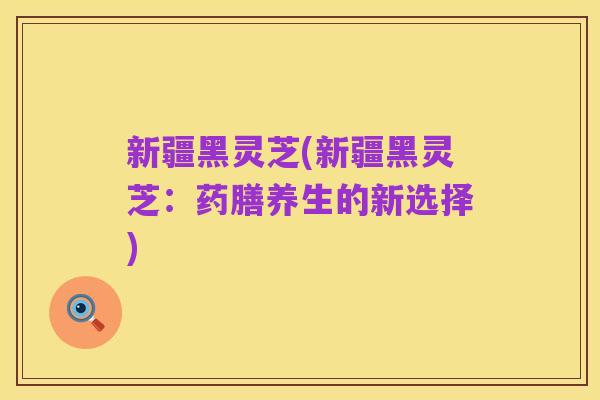 新疆黑灵芝(新疆黑灵芝：药膳养生的新选择)