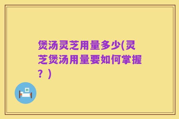 煲汤灵芝用量多少(灵芝煲汤用量要如何掌握?)