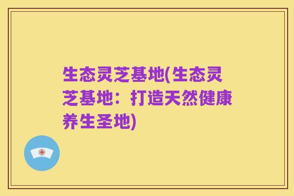 生态灵芝基地(生态灵芝基地:打造天然健康养生圣地)