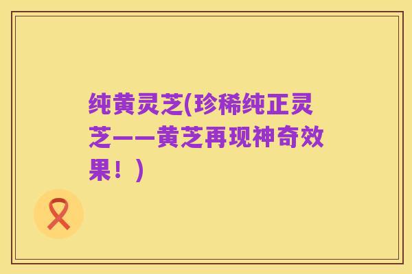 纯黄灵芝(珍稀纯正灵芝——黄芝再现神奇效果!)