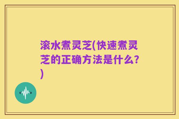 滚水煮灵芝(快速煮灵芝的正确方法是什么？)