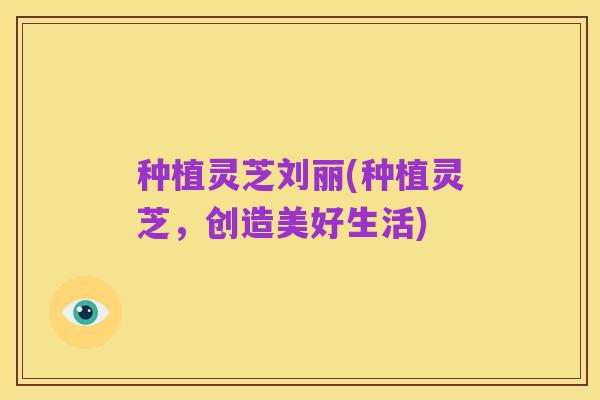 种植灵芝刘丽(种植灵芝,创造美好生活)