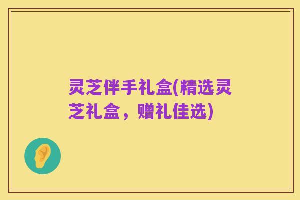 灵芝伴手礼盒(精选灵芝礼盒,赠礼佳选)